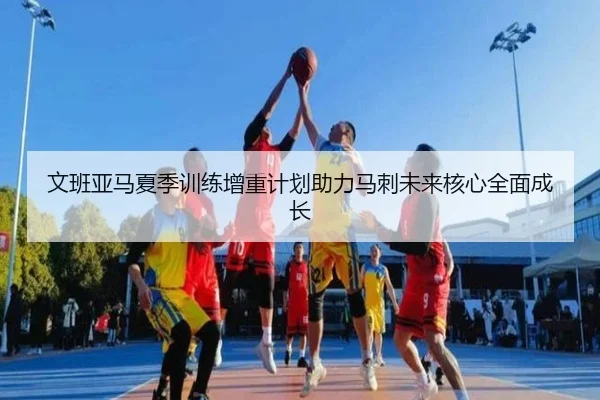 文班亚马夏季训练增重计划助力马刺未来核心全面成长