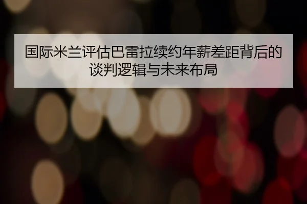 国际米兰评估巴雷拉续约年薪差距背后的谈判逻辑与未来布局